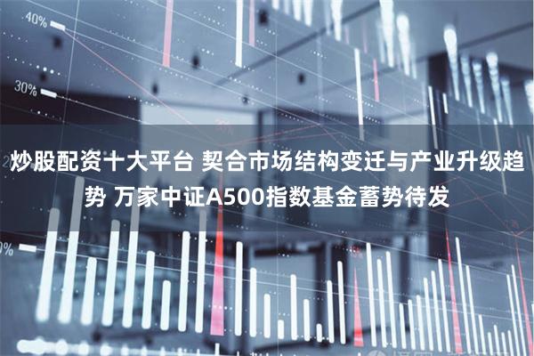 炒股配资十大平台 契合市场结构变迁与产业升级趋势 万家中证A500指数基金蓄势待发