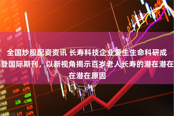 全国炒股配资资讯 长寿科技企业爱生生命科研成果再登国际期刊，以新视角揭示百岁老人长寿的潜在潜在原因