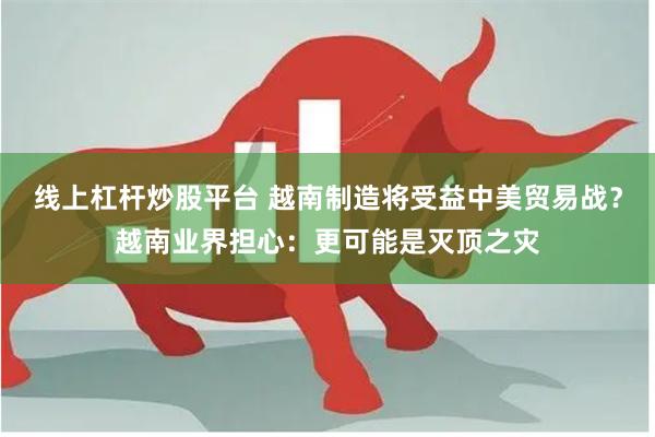 线上杠杆炒股平台 越南制造将受益中美贸易战？越南业界担心：更可能是灭顶之灾