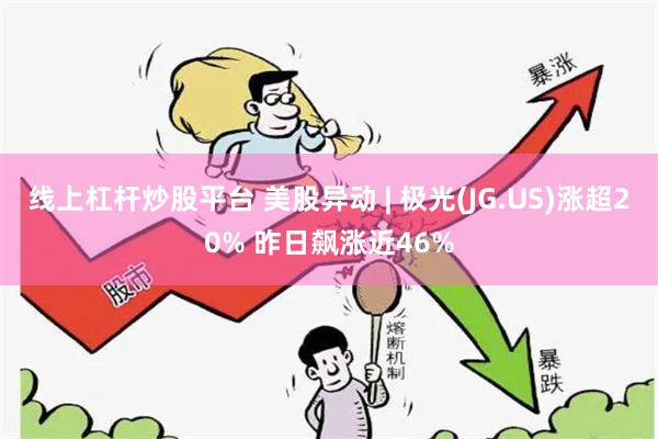 线上杠杆炒股平台 美股异动 | 极光(JG.US)涨超20% 昨日飙涨近46%