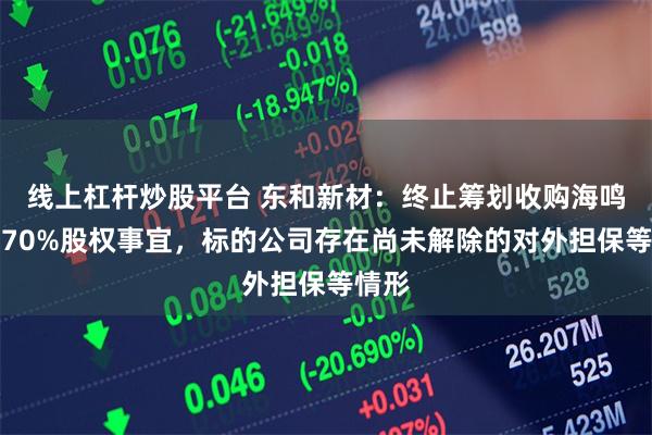 线上杠杆炒股平台 东和新材：终止筹划收购海鸣矿业70%股权事宜，标的公司存在尚未解除的对外担保等情形
