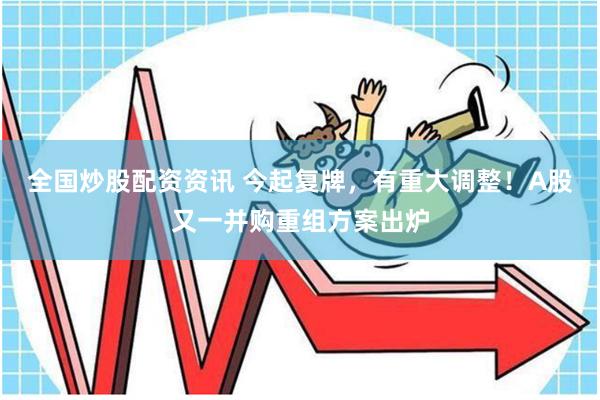 全国炒股配资资讯 今起复牌，有重大调整！A股又一并购重组方案出炉