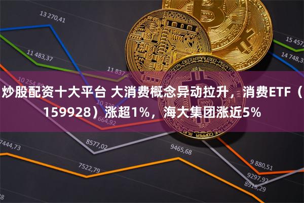 炒股配资十大平台 大消费概念异动拉升，消费ETF（159928）涨超1%，海大集团涨近5%
