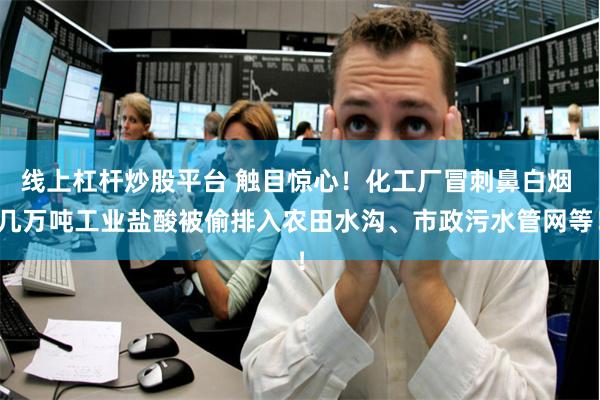 线上杠杆炒股平台 触目惊心！化工厂冒刺鼻白烟 几万吨工业盐酸被偷排入农田水沟、市政污水管网等！