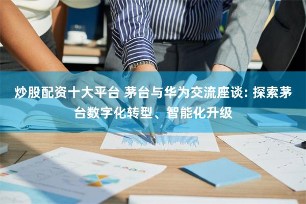 炒股配资十大平台 茅台与华为交流座谈: 探索茅台数字化转型、智能化升级