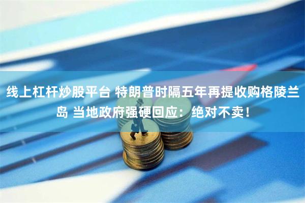 线上杠杆炒股平台 特朗普时隔五年再提收购格陵兰岛 当地政府强
