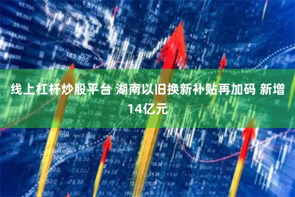 线上杠杆炒股平台 湖南以旧换新补贴再加码 新增14亿元