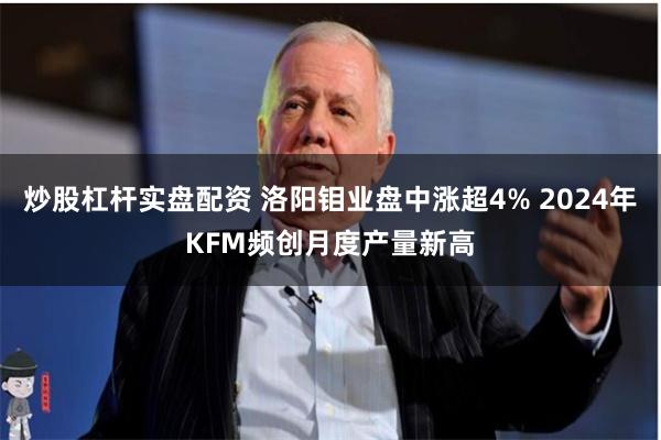 炒股杠杆实盘配资 洛阳钼业盘中涨超4% 2024年KFM频创月度产量新高